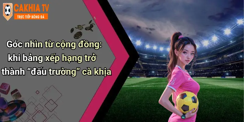 Góc nhìn từ cộng đồng: khi bảng xếp hạng trở thành “đấu trường” cà khịa